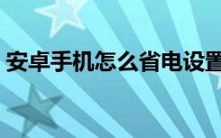 安卓手机怎么省电设置（安卓手机怎么省电）