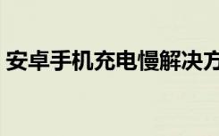 安卓手机充电慢解决方法（安卓手机充电慢）