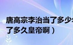 唐高宗李治当了多少年皇帝啊（唐高宗李治当了多久皇帝啊）