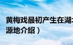 黄梅戏最初产生在湖北的哪里（关于黄梅戏发源地介绍）