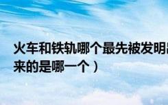 火车和铁轨哪个最先被发明出来（火车和铁轨最先被发明出来的是哪一个）