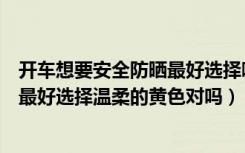 开车想要安全防晒最好选择哪种颜色的墨镜（开车安全防晒最好选择温柔的黄色对吗）