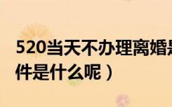 520当天不办理离婚是真的吗（离婚的法定条件是什么呢）