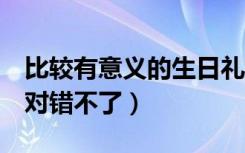 比较有意义的生日礼物推荐（送这7种礼物绝对错不了）