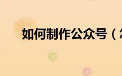 如何制作公众号（怎样做微信公众号）