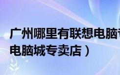 广州哪里有联想电脑专卖店（联想广州天河区电脑城专卖店）