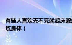 有些人喜欢天不亮就起床锻炼（有些人喜欢天不亮就起床锻炼身体）