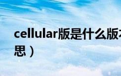 cellular版是什么版本（cellular版是什么意思）