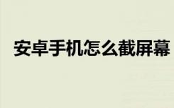 安卓手机怎么截屏幕（安卓手机怎么截屏）