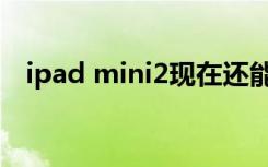 ipad mini2现在还能用吗（ipad mini2）