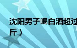 沈阳男子喝白酒超过4吨后（男子日饮酒超2斤）