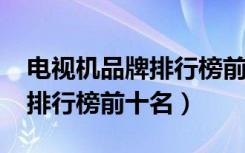 电视机品牌排行榜前十名2020（电视机品牌排行榜前十名）