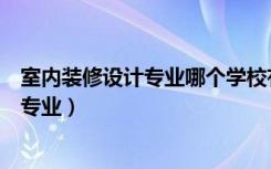 室内装修设计专业哪个学校有（谁知道室内装潢设计是什么专业）