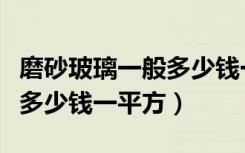 磨砂玻璃一般多少钱一平方（钢化磨砂玻璃要多少钱一平方）