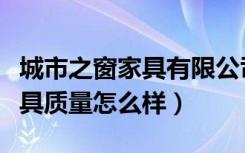 城市之窗家具有限公司（哪位晓得城市之窗家具质量怎么样）