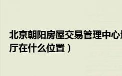 北京朝阳房屋交易管理中心地址（北京市朝阳区房屋交易大厅在什么位置）