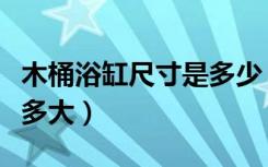 木桶浴缸尺寸是多少（木桶浴缸大小一般来说多大）