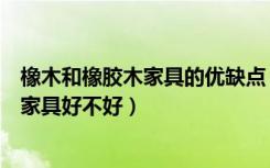 橡木和橡胶木家具的优缺点（橡木家具优缺点有哪些橡木做家具好不好）