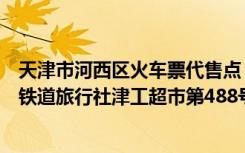 天津市河西区火车票代售点（【火车票代售点】西青区中国铁道旅行社津工超市第488号）