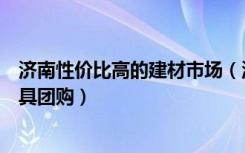 济南性价比高的建材市场（济南哪里买建材划算济南建材家具团购）