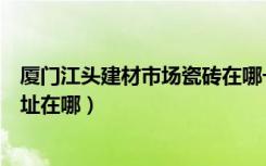 厦门江头建材市场瓷砖在哪一区（厦门江头建材市场具体地址在哪）