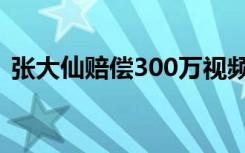 张大仙赔偿300万视频（张大仙赔偿300万）