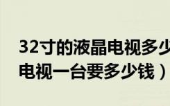 32寸的液晶电视多少钱一个（现代32寸液晶电视一台要多少钱）