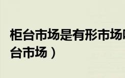 柜台市场是有形市场吗（知道的说下什么是柜台市场）