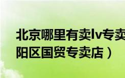 北京哪里有卖lv专卖店（LV路易威登北京朝阳区国贸专卖店）