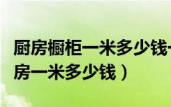 厨房橱柜一米多少钱一米（各位谁了解整体厨房一米多少钱）