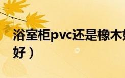 浴室柜pvc还是橡木好（浴室柜pvc还是橡木好）