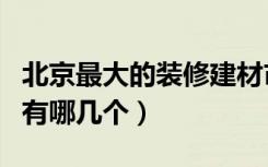 北京最大的装修建材市场（北京家装建材市场有哪几个）