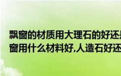 飘窗的材质用大理石的好还是人造的好（正在纠结家里的飘窗用什么材料好,人造石好还是大理石好）