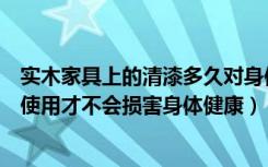 实木家具上的清漆多久对身体无害（实木家具刷油漆后多久使用才不会损害身体健康）