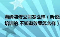 海峰装修公司怎么样（听说海峰资讯是做装饰行业网络营销培训的,不知道效果怎么样）