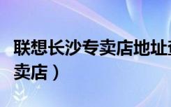 联想长沙专卖店地址查询（联想长沙芙蓉区专卖店）