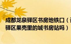 成都龙泉驿区书房地铁口（请问成都火车北站有地铁到龙泉驿区果壳里的城书房站吗）