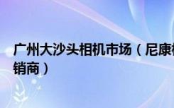 广州大沙头相机市场（尼康相机广州越秀区大沙头二马路经销商）