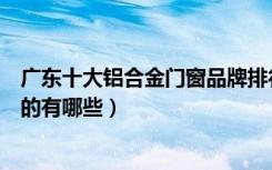 广东十大铝合金门窗品牌排行榜（广州铝合金窗厂家实力强的有哪些）