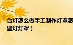 台灯怎么做手工制作灯罩怎么安装（如何自己手动制作diy壁灯灯罩）