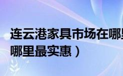 连云港家具市场在哪里（连云港卖家具的市场哪里最实惠）