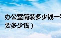 办公室简装多少钱一平（简单办公装修一般需要多少钱）