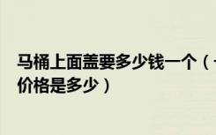 马桶上面盖要多少钱一个（一个马桶盖多少钱一个马桶盖的价格是多少）