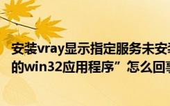 安装vray显示指定服务未安装（安装vray是出现“不是有效的win32应用程序”怎么回事）