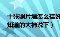 十张照片墙怎么挂好看（10幅照片墙怎么挂知道的大神说下）