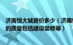 济南恒大城房价多少（济南恒大城的房子怎么样主要是房子的质量包括建设装修等）