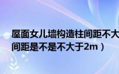 屋面女儿墙构造柱间距不大于2.5（女儿墙怎么做女构造柱间距是不是不大于2m）