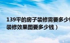 139平的房子装修需要多少钱（请设计师出139平方米房屋装修效果图要多少钱）