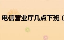 电信营业厅几点下班（电信营业厅几点下班）