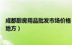 成都厨房用品批发市场价格（成都厨房用品批发市场在什么地方）